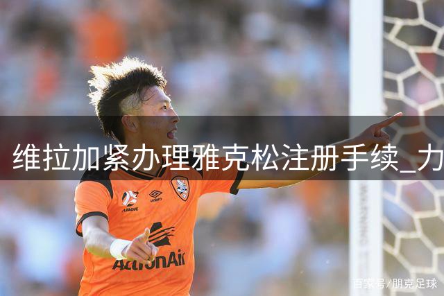 维拉加紧办理雅克松注册手续 力争球员赶上下轮联赛